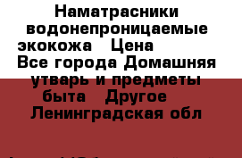 Наматрасники водонепроницаемые экокожа › Цена ­ 1 602 - Все города Домашняя утварь и предметы быта » Другое   . Ленинградская обл.